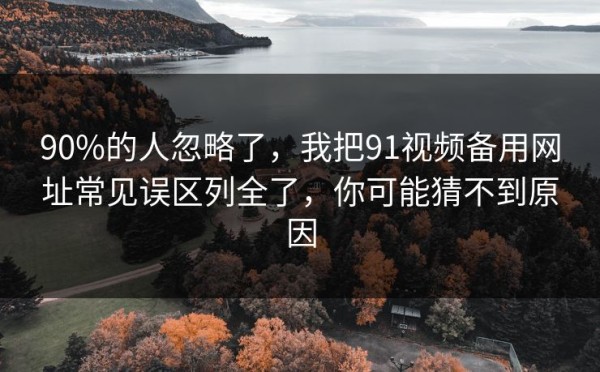 90%的人忽略了，我把91视频备用网址常见误区列全了，你可能猜不到原因