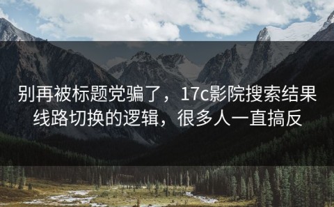 别再被标题党骗了，17c影院搜索结果线路切换的逻辑，很多人一直搞反