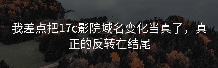 我差点把17c影院域名变化当真了，真正的反转在结尾