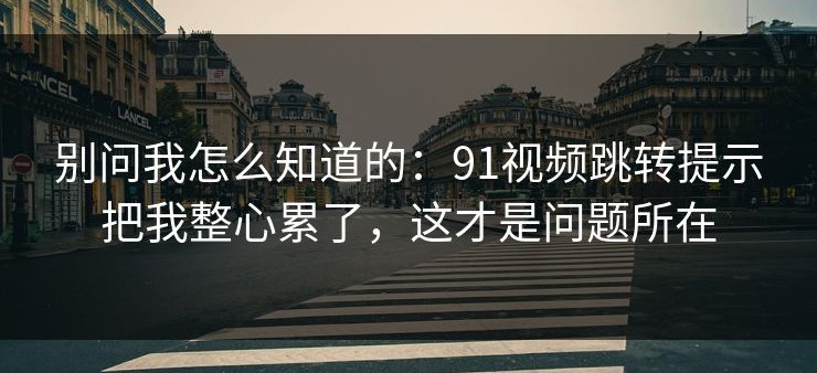 别问我怎么知道的：91视频跳转提示把我整心累了，这才是问题所在