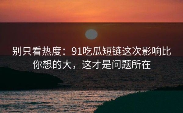 别只看热度：91吃瓜短链这次影响比你想的大，这才是问题所在