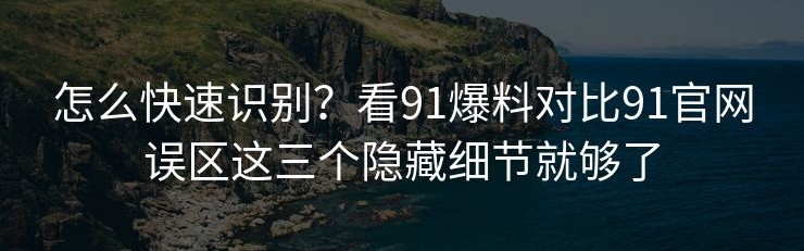 怎么快速识别？看91爆料对比91官网误区这三个隐藏细节就够了